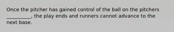 Once the pitcher has gained control of the ball on the pitchers __________, the play ends and runners cannot advance to the next base.