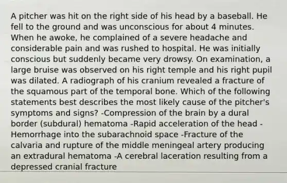 A pitcher was hit on the right side of his head by a baseball. He fell to the ground and was unconscious for about 4 minutes. When he awoke, he complained of a severe headache and considerable pain and was rushed to hospital. He was initially conscious but suddenly became very drowsy. On examination, a large bruise was observed on his right temple and his right pupil was dilated. A radiograph of his cranium revealed a fracture of the squamous part of the temporal bone. Which of the following statements best describes the most likely cause of the pitcher's symptoms and signs? -Compression of the brain by a dural border (subdural) hematoma -Rapid acceleration of the head -Hemorrhage into the subarachnoid space -Fracture of the calvaria and rupture of the middle meningeal artery producing an extradural hematoma -A cerebral laceration resulting from a depressed cranial fracture