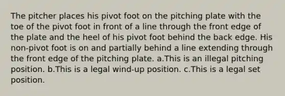 The pitcher places his pivot foot on the pitching plate with the toe of the pivot foot in front of a line through the front edge of the plate and the heel of his pivot foot behind the back edge. His non-pivot foot is on and partially behind a line extending through the front edge of the pitching plate. a.This is an illegal pitching position. b.This is a legal wind-up position. c.This is a legal set position.