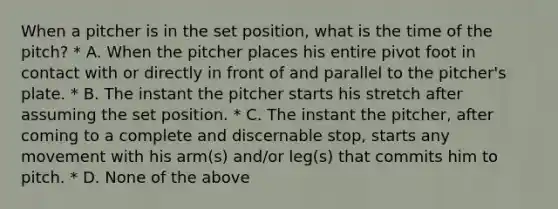 When a pitcher is in the set position, what is the time of the pitch? * A. When the pitcher places his entire pivot foot in contact with or directly in front of and parallel to the pitcher's plate. * B. The instant the pitcher starts his stretch after assuming the set position. * C. The instant the pitcher, after coming to a complete and discernable stop, starts any movement with his arm(s) and/or leg(s) that commits him to pitch. * D. None of the above