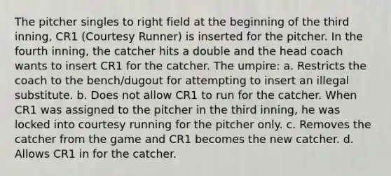 The pitcher singles to right field at the beginning of the third inning, CR1 (Courtesy Runner) is inserted for the pitcher. In the fourth inning, the catcher hits a double and the head coach wants to insert CR1 for the catcher. The umpire: a. Restricts the coach to the bench/dugout for attempting to insert an illegal substitute. b. Does not allow CR1 to run for the catcher. When CR1 was assigned to the pitcher in the third inning, he was locked into courtesy running for the pitcher only. c. Removes the catcher from the game and CR1 becomes the new catcher. d. Allows CR1 in for the catcher.