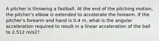 A pitcher is throwing a fastball. At the end of the pitching motion, the pitcher's elbow is extended to accelerate the forearm. If the pitcher's forearm and hand is 0.4 m, what is the angular acceleration required to result in a linear acceleration of the ball to 2.512 m/s2?