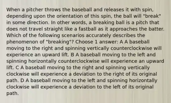 When a pitcher throws the baseball and releases it with spin, depending upon the orientation of this spin, the ball will "break" in some direction. In other words, a breaking ball is a pitch that does not travel straight like a fastball as it approaches the batter. Which of the following scenarios accurately describes the phenomenon of "breaking"? Choose 1 answer: A A baseball moving to the right and spinning vertically counterclockwise will experience an upward lift. B A baseball moving to the left and spinning horizontally counterclockwise will experience an upward lift. C A baseball moving to the right and spinning vertically clockwise will experience a deviation to the right of its original path. D A baseball moving to the left and spinning horizontally clockwise will experience a deviation to the left of its original path.