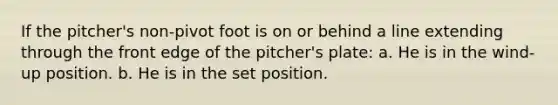 If the pitcher's non-pivot foot is on or behind a line extending through the front edge of the pitcher's plate: a. He is in the wind-up position. b. He is in the set position.