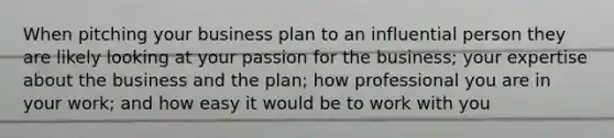 When pitching your business plan to an influential person they are likely looking at your passion for the business; your expertise about the business and the plan; how professional you are in your work; and how easy it would be to work with you