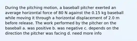 During the pitching motion, a baseball pitcher exerted an average horizontal force of 80 N against the 0.15 kg baseball while moving it through a horizontal displacement of 2.0 m before release. The work performed by the pitcher on the baseball a. was positive b. was negative c. depends on the direction the pitcher was facing d. need more info