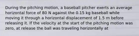 During the pitching motion, a baseball pitcher exerts an average horizontal force of 80 N against the 0.15 kg baseball while moving it through a horizontal displacement of 1.5 m before releasing it. If the velocity at the start of the pitching motion was zero, at release the ball was traveling horizontally at