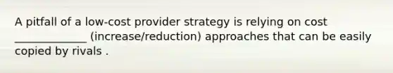 A pitfall of a low-cost provider strategy is relying on cost _____________ (increase/reduction) approaches that can be easily copied by rivals .