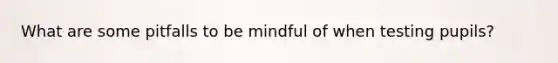 What are some pitfalls to be mindful of when testing pupils?