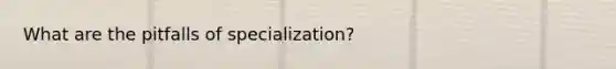 What are the pitfalls of specialization?