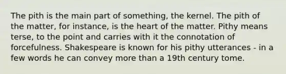 The pith is the main part of something, the kernel. The pith of the matter, for instance, is the heart of the matter. Pithy means terse, to the point and carries with it the connotation of forcefulness. Shakespeare is known for his pithy utterances - in a few words he can convey more than a 19th century tome.