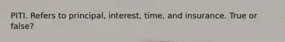 PITI. Refers to principal, interest, time, and insurance. True or false?