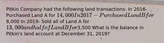 Pitkin Company had the following land transactions: In 2016- Purchased Land A for 14,000 In 2017- Purchased Land B for8,000 In 2019- Sold all of Land A for 13,000 and half of Land B for3,500 What is the balance in Pitkin's land account at December 31, 2019?