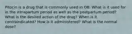 Pitocin is a drug that is commonly used in OB. What is it used for in the intrapartum period as well as the postpartum period? What is the desired action of the drug? When is it contraindicated? How is it administered? What is the normal dose?