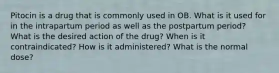 Pitocin is a drug that is commonly used in OB. What is it used for in the intrapartum period as well as the postpartum period? What is the desired action of the drug? When is it contraindicated? How is it administered? What is the normal dose?