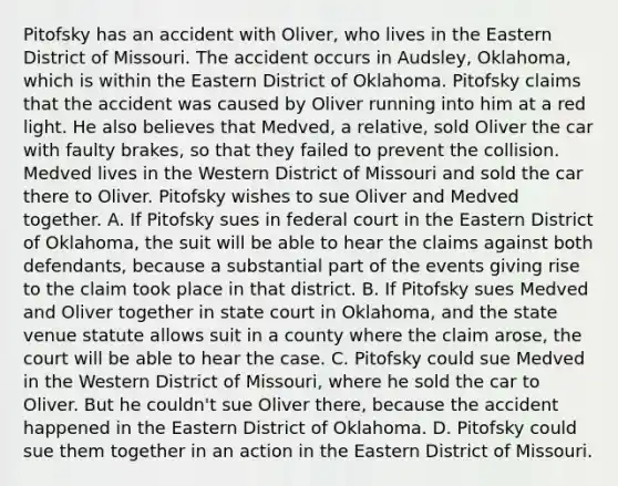 Pitofsky has an accident with Oliver, who lives in the Eastern District of Missouri. The accident occurs in Audsley, Oklahoma, which is within the Eastern District of Oklahoma. Pitofsky claims that the accident was caused by Oliver running into him at a red light. He also believes that Medved, a relative, sold Oliver the car with faulty brakes, so that they failed to prevent the collision. Medved lives in the Western District of Missouri and sold the car there to Oliver. Pitofsky wishes to sue Oliver and Medved together. A. If Pitofsky sues in federal court in the Eastern District of Oklahoma, the suit will be able to hear the claims against both defendants, because a substantial part of the events giving rise to the claim took place in that district. B. If Pitofsky sues Medved and Oliver together in state court in Oklahoma, and the state venue statute allows suit in a county where the claim arose, the court will be able to hear the case. C. Pitofsky could sue Medved in the Western District of Missouri, where he sold the car to Oliver. But he couldn't sue Oliver there, because the accident happened in the Eastern District of Oklahoma. D. Pitofsky could sue them together in an action in the Eastern District of Missouri.