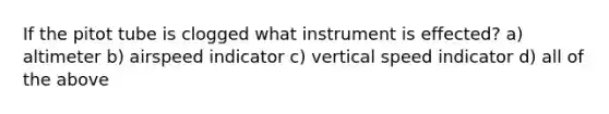 If the pitot tube is clogged what instrument is effected? a) altimeter b) airspeed indicator c) vertical speed indicator d) all of the above