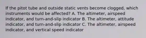 If the pitot tube and outside static vents become clogged, which instruments would be affected? A. The altimeter, airspeed indicator, and turn-and-slip indicator B. The altimeter, attitude indicator, and turn-and-slip indicator C. The altimeter, airspeed indicator, and vertical speed indicator