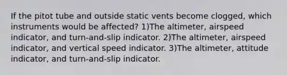 If the pitot tube and outside static vents become clogged, which instruments would be affected? 1)The altimeter, airspeed indicator, and turn-and-slip indicator. 2)The altimeter, airspeed indicator, and vertical speed indicator. 3)The altimeter, attitude indicator, and turn-and-slip indicator.