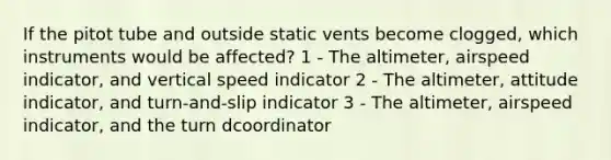 If the pitot tube and outside static vents become clogged, which instruments would be affected? 1 - The altimeter, airspeed indicator, and vertical speed indicator 2 - The altimeter, attitude indicator, and turn-and-slip indicator 3 - The altimeter, airspeed indicator, and the turn dcoordinator