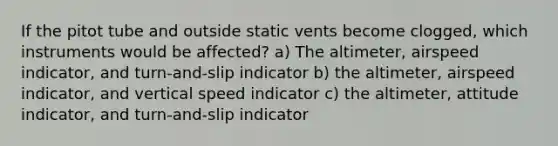 If the pitot tube and outside static vents become clogged, which instruments would be affected? a) The altimeter, airspeed indicator, and turn-and-slip indicator b) the altimeter, airspeed indicator, and vertical speed indicator c) the altimeter, attitude indicator, and turn-and-slip indicator