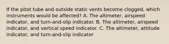 If the pitot tube and outside static vents become clogged, which instruments would be affected? A. The altimeter, airspeed indicator, and turn-and-slip indicator. B. The altimeter, airspeed indicator, and vertical speed indicator. C. The altimeter, attitude indicator, and turn-and-slip indicator