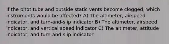 If the pitot tube and outside static vents become clogged, which instruments would be affected? A) The altimeter, airspeed indicator, and turn-and-slip indicator B) The altimeter, airspeed indicator, and vertical speed indicator C) The altimeter, attitude indicator, and turn-and-slip indicator