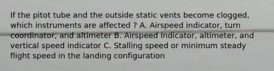 If the pitot tube and the outside static vents become clogged, which instruments are affected ? A. Airspeed indicator, turn coordinator, and altimeter B. Airspeed Indicator, altimeter, and vertical speed indicator C. Stalling speed or minimum steady flight speed in the landing configuration