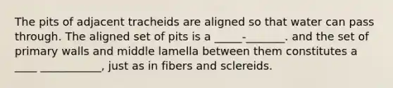 The pits of adjacent tracheids are aligned so that water can pass through. The aligned set of pits is a _____-_______. and the set of primary walls and middle lamella between them constitutes a ____ ___________, just as in fibers and sclereids.