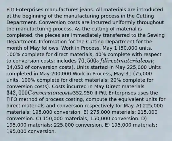 Pitt Enterprises manufactures jeans. All materials are introduced at the beginning of the manufacturing process in the Cutting Department. Conversion costs are incurred uniformly throughout the manufacturing process. As the cutting of material is completed, the pieces are immediately transferred to the Sewing Department. Information for the Cutting Department for the month of May follows. Work in Process, May 1 (50,000 units, 100% complete for direct materials, 40% complete with respect to conversion costs; includes 70,500 of direct material cost;34,050 of conversion costs). Units started in May 225,000 Units completed in May 200,000 Work in Process, May 31 (75,000 units, 100% complete for direct materials; 20% complete for conversion costs). Costs incurred in May Direct materials 342,000 Conversion costs352,950 If Pitt Enterprises uses the FIFO method of process costing, compute the equivalent units for direct materials and conversion respectively for May. A) 225,000 materials; 195,000 conversion. B) 275,000 materials; 215,000 conversion. C) 150,000 materials; 150,000 conversion. D) 195,000 materials; 225,000 conversion. E) 195,000 materials; 195,000 conversion.