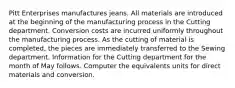 Pitt Enterprises manufactures jeans. All materials are introduced at the beginning of the manufacturing process in the Cutting department. Conversion costs are incurred uniformly throughout the manufacturing process. As the cutting of material is completed, the pieces are immediately transferred to the Sewing department. Information for the Cutting department for the month of May follows. Computer the equivalents units for direct materials and conversion.