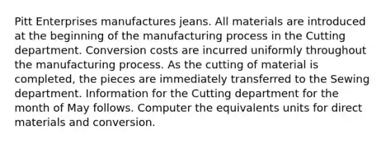 Pitt Enterprises manufactures jeans. All materials are introduced at the beginning of the manufacturing process in the Cutting department. Conversion costs are incurred uniformly throughout the manufacturing process. As the cutting of material is completed, the pieces are immediately transferred to the Sewing department. Information for the Cutting department for the month of May follows. Computer the equivalents units for direct materials and conversion.