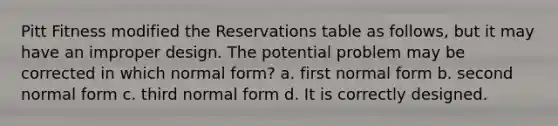 Pitt Fitness modified the Reservations table as follows, but it may have an improper design. The potential problem may be corrected in which normal form? a. first normal form b. second normal form c. third normal form d. It is correctly designed.