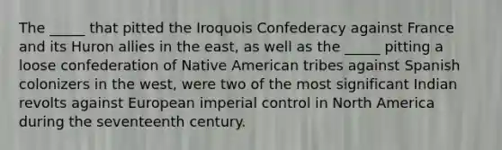 The _____ that pitted the Iroquois Confederacy against France and its Huron allies in the east, as well as the _____ pitting a loose confederation of Native American tribes against Spanish colonizers in the west, were two of the most significant Indian revolts against European imperial control in North America during the seventeenth century.