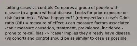 -pitting cases vs controls Compares a group of people with disease to a group without disease. Looks for prior exposure or risk factor. Asks, "What happened?" (retrospective) +use's Odds ratio (OR) = measure of effect +can measure factors associated -can't measure causation, treatment, prevalence, incidence -prone to re-call bias -> "case" implies they already have disease (vs cohort) and control should be as similar to case as possible