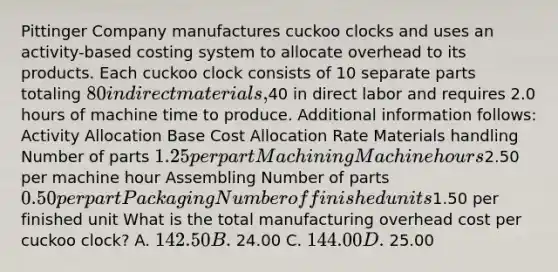 Pittinger Company manufactures cuckoo clocks and uses an activity-based costing system to allocate overhead to its products. Each cuckoo clock consists of 10 separate parts totaling 80 in direct materials,40 in direct labor and requires 2.0 hours of machine time to produce. Additional information follows: Activity Allocation Base Cost Allocation Rate Materials handling Number of parts 1.25 per part Machining Machine hours2.50 per machine hour Assembling Number of parts 0.50 per part Packaging Number of finished units1.50 per finished unit What is the total manufacturing overhead cost per cuckoo clock? A. 142.50 B. 24.00 C. 144.00 D. 25.00