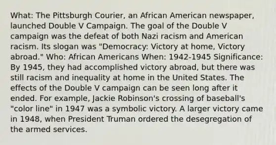 What: The Pittsburgh Courier, an African American newspaper, launched Double V Campaign. The goal of the Double V campaign was the defeat of both Nazi racism and American racism. Its slogan was "Democracy: Victory at home, Victory abroad." Who: <a href='https://www.questionai.com/knowledge/kktT1tbvGH-african-americans' class='anchor-knowledge'>african americans</a> When: 1942-1945 Significance: By 1945, they had accomplished victory abroad, but there was still racism and inequality at home in the United States. The effects of the Double V campaign can be seen long after it ended. For example, Jackie Robinson's crossing of baseball's "color line" in 1947 was a symbolic victory. A larger victory came in 1948, when President Truman ordered the desegregation of the armed services.