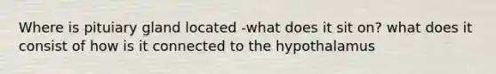 Where is pituiary gland located -what does it sit on? what does it consist of how is it connected to the hypothalamus