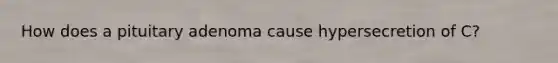 How does a pituitary adenoma cause hypersecretion of C?