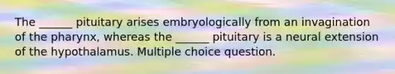 The ______ pituitary arises embryologically from an invagination of the pharynx, whereas the ______ pituitary is a neural extension of the hypothalamus. Multiple choice question.