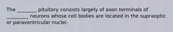 The ________ pituitary consists largely of axon terminals of _________ neurons whose cell bodies are located in the supraoptic or paraventricular nuclei.