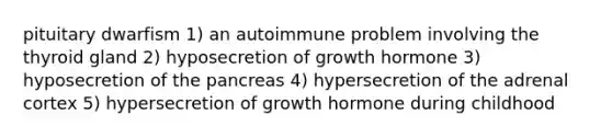 pituitary dwarfism 1) an autoimmune problem involving the thyroid gland 2) hyposecretion of growth hormone 3) hyposecretion of <a href='https://www.questionai.com/knowledge/kITHRba4Cd-the-pancreas' class='anchor-knowledge'>the pancreas</a> 4) hypersecretion of the adrenal cortex 5) hypersecretion of growth hormone during childhood