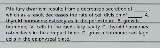 Pituitary dwarfism results from a decreased secretion of ______ , which as a result decreases the rate of cell division of ______. A. thyroid hormones; osteocytes in the periosteum. B. growth hormone; fat cells in the medullary cavity. C. thyroid hormones; osteoclasts in the compact bone. D. growth hormone; cartilage cells in the epiphyseal plate.