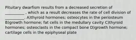 Pituitary dwarfism results from a decreased secretion of __________ , which as a result decreases the rate of cell division of __________. A)thyroid hormones; osteocytes in the periosteum B)growth hormone; fat cells in the medullary cavity C)thyroid hormones; osteoclasts in the compact bone D)growth hormone; cartilage cells in the epiphyseal plate