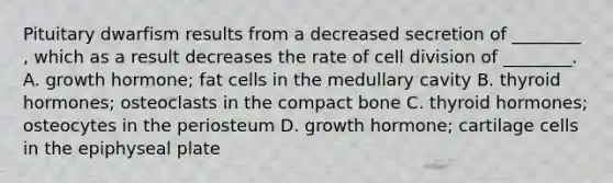 Pituitary dwarfism results from a decreased secretion of ________ , which as a result decreases the rate of <a href='https://www.questionai.com/knowledge/kjHVAH8Me4-cell-division' class='anchor-knowledge'>cell division</a> of ________. A. growth hormone; fat cells in the medullary cavity B. thyroid hormones; osteoclasts in the compact bone C. thyroid hormones; osteocytes in the periosteum D. growth hormone; cartilage cells in the epiphyseal plate