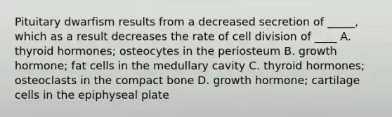 Pituitary dwarfism results from a decreased secretion of _____, which as a result decreases the rate of cell division of ____ A. thyroid hormones; osteocytes in the periosteum B. growth hormone; fat cells in the medullary cavity C. thyroid hormones; osteoclasts in the compact bone D. growth hormone; cartilage cells in the epiphyseal plate