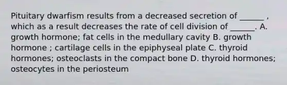 Pituitary dwarfism results from a decreased secretion of ______ , which as a result decreases the rate of cell division of ______. A. growth hormone; fat cells in the medullary cavity B. growth hormone ; cartilage cells in the epiphyseal plate C. thyroid hormones; osteoclasts in the compact bone D. thyroid hormones; osteocytes in the periosteum