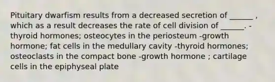 Pituitary dwarfism results from a decreased secretion of ______ , which as a result decreases the rate of cell division of ______. -thyroid hormones; osteocytes in the periosteum -growth hormone; fat cells in the medullary cavity -thyroid hormones; osteoclasts in the compact bone -growth hormone ; cartilage cells in the epiphyseal plate