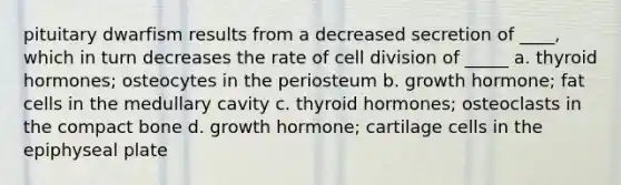 pituitary dwarfism results from a decreased secretion of ____, which in turn decreases the rate of cell division of _____ a. thyroid hormones; osteocytes in the periosteum b. growth hormone; fat cells in the medullary cavity c. thyroid hormones; osteoclasts in the compact bone d. growth hormone; cartilage cells in the epiphyseal plate