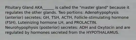 Pituitary Gland AKA______ is called the "master gland" because it regulates the other glands. Two portions: Adenohypophysis (anterior) secretes; GH, TSH, ACTH, Follicle-stimulating hormone (FSH), Luteinizing hormone LH, and PROLACTIN. Neurohypophysis (posterior) secretes: ADH and Oxytocin and are regulated by hormones secreted from the HYPOTHALAMUS.